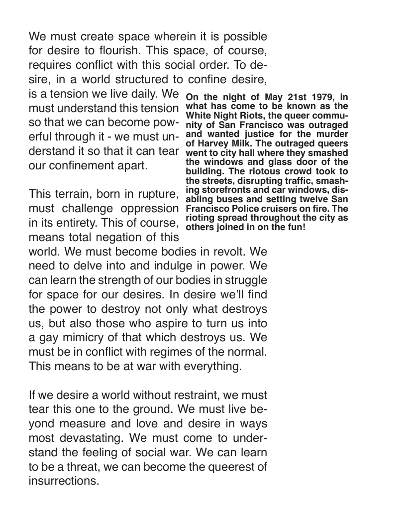 We must create space wherein it is possible for desire to flourish. This space, of course, requires conflict with this social order. To de- sire, in a world structured to confine desire,  is a tension we live daily. We must understand this tension so that we can become pow- erful through it - we must un- derstand it so that it can tear our confinement apart.  This terrain, born in rupture, must challenge oppression in its entirety. This of course,  On the night of May 21st 1979, in what has come to be known as the White Night Riots, the queer commu- nity of San Francisco was outraged and wanted justice for the murder of Harvey Milk. The outraged queers went to city hall where they smashed the windows and glass door of the building. The riotous crowd took to the streets, disrupting traffic, smash- ing storefronts and car windows, dis- abling buses and setting twelve San Francisco Police cruisers on fire. The rioting spread throughout the city as  A <> others joined in on the fun! means total negation of this  world. We must become bodies in revolt. We need to delve into and indulge in power. We can learn the strength of our bodies in struggle for space for our desires. In desire we’ll find the power to destroy not only what destroys us, but also those who aspire to turn us into a gay mimicry of that which destroys us. We must be in conflict with regimes of the normal. This means to be at war with everything.  If we desire a world without restraint, we must tear this one to the ground. We must live be- yond measure and love and desire in ways most devastating. We must come to under- stand the feeling of social war. We can learn to be a threat, we can become the queerest of insurrections. 